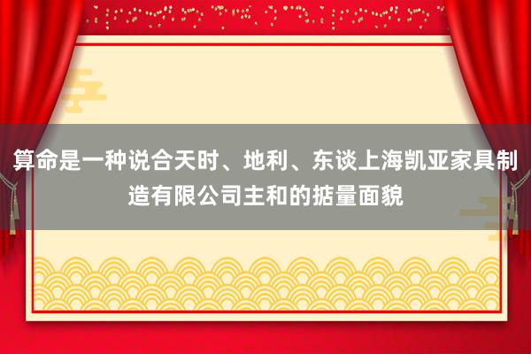 算命是一种说合天时、地利、东谈上海凯亚家具制造有限公司主和的掂量面貌